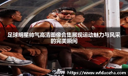 足球明星帅气高清图像合集展现运动魅力与风采的完美瞬间