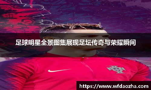 足球明星全景图集展现足坛传奇与荣耀瞬间