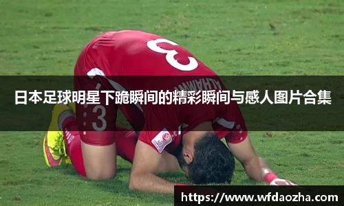 日本足球明星下跪瞬间的精彩瞬间与感人图片合集