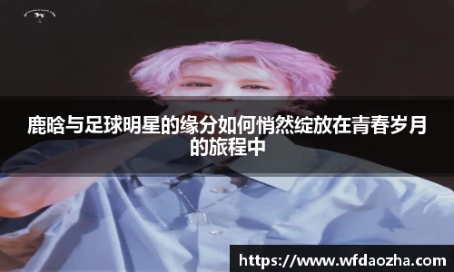 鹿晗与足球明星的缘分如何悄然绽放在青春岁月的旅程中
